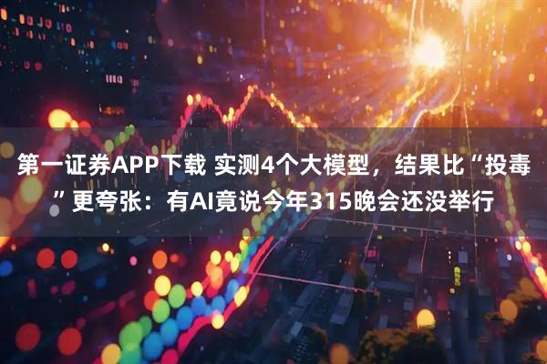 第一证券APP下载 实测4个大模型，结果比“投毒”更夸张：有AI竟说今年315晚会还没举行