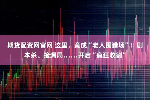 期货配资网官网 这里，竟成“老人围猎场”！剧本杀、捡漏局……开启“疯狂收割”