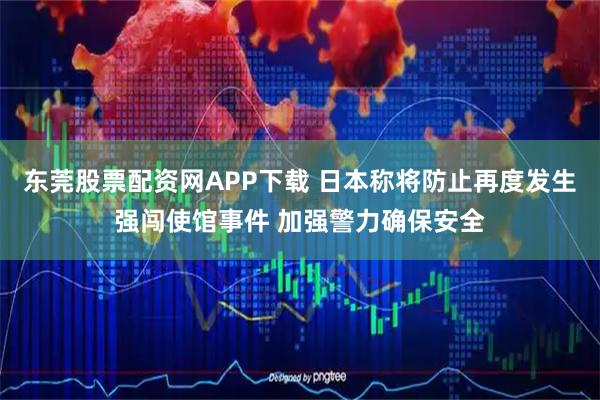 东莞股票配资网APP下载 日本称将防止再度发生强闯使馆事件 加强警力确保安全