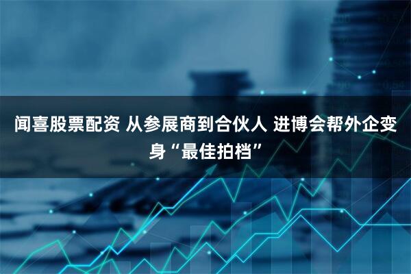 闻喜股票配资 从参展商到合伙人 进博会帮外企变身“最佳拍档”