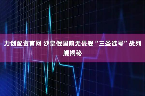 力创配资官网 沙皇俄国前无畏舰“三圣徒号”战列舰揭秘