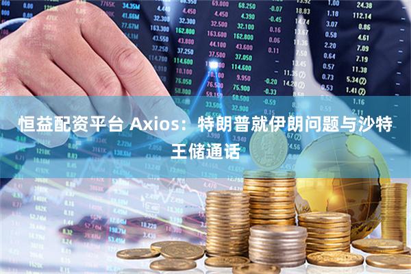 恒益配资平台 Axios：特朗普就伊朗问题与沙特王储通话