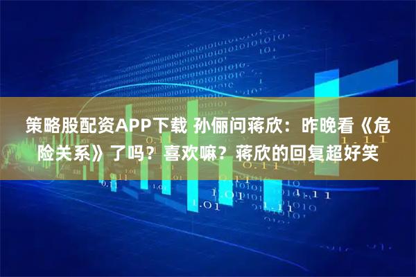 策略股配资APP下载 孙俪问蒋欣：昨晚看《危险关系》了吗？喜欢嘛？蒋欣的回复超好笑