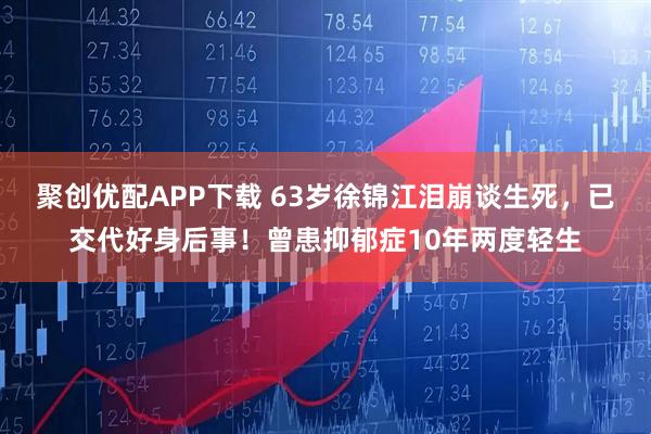 聚创优配APP下载 63岁徐锦江泪崩谈生死，已交代好身后事！曾患抑郁症10年两度轻生