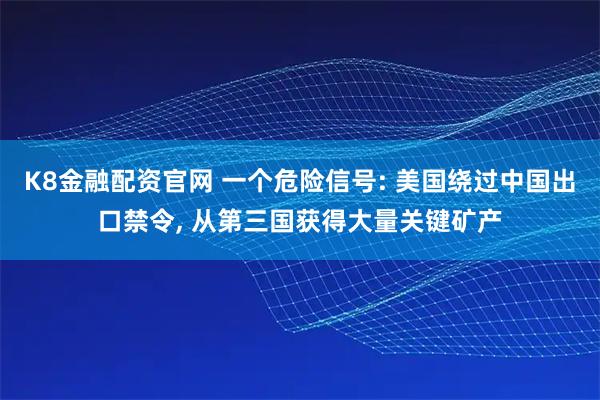 K8金融配资官网 一个危险信号: 美国绕过中国出口禁令, 从第三国获得大量关键矿产